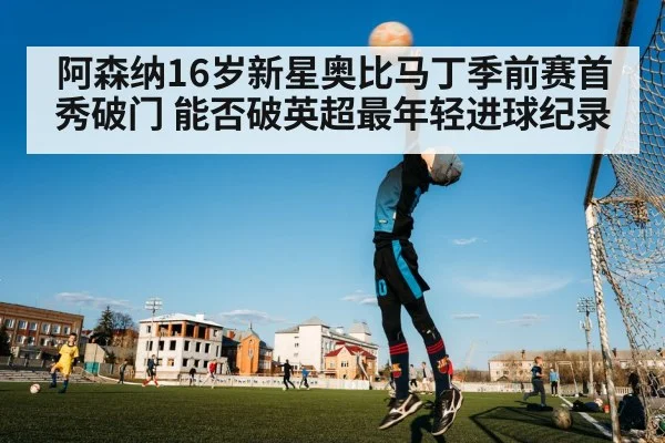 阿森纳16岁新星奥比马丁季前赛首秀破门 能否破英超最年轻进球纪录