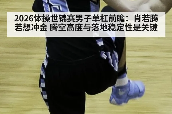 2026体操世锦赛男子单杠前瞻：肖若腾若想冲金 腾空高度与落地稳定性是关键