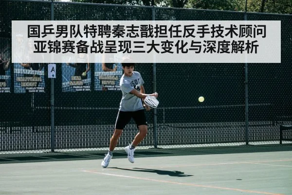 国乒男队特聘秦志戬担任反手技术顾问 亚锦赛备战呈现三大变化与深度解析